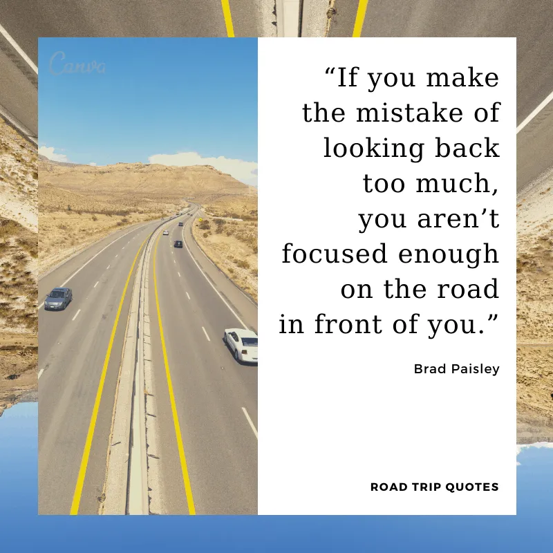 “If you make the mistake of looking back too much, you aren’t focused enough on the road in front of you.”  – Brad Paisley, American country music singer and songwriter.  | BEST ROAD TRIPS QUOTES THAT WILL INSPIRE YOU TO TAKE A ROAD TRIP