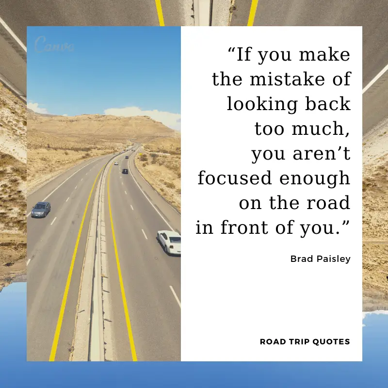 “If you make the mistake of looking back too much, you aren’t focused enough on the road in front of you.”  – Brad Paisley, American country music singer and songwriter.  | BEST ROAD TRIPS QUOTES THAT WILL INSPIRE YOU TO TAKE A ROAD TRIP