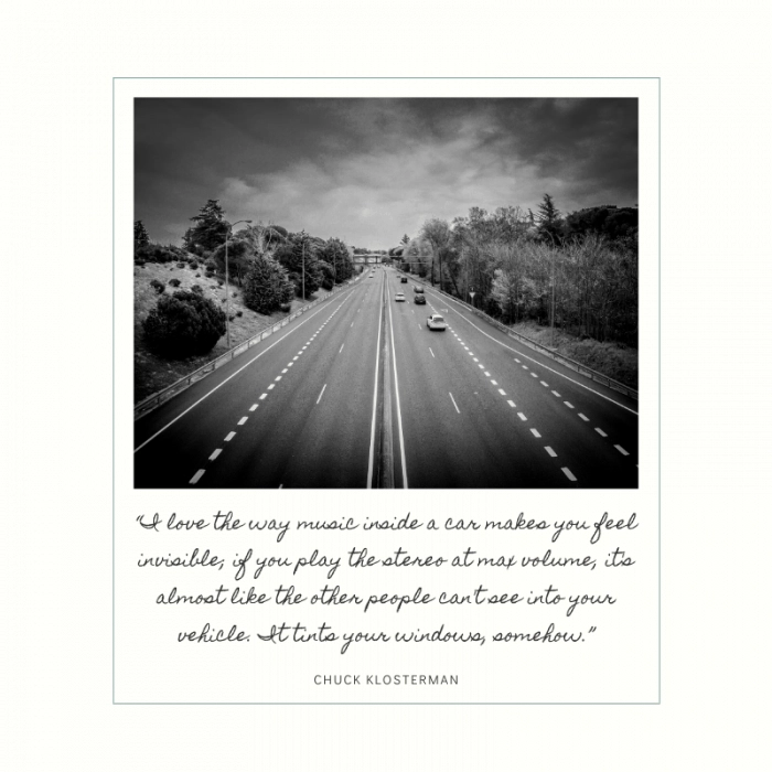 “I love the way music inside a car makes you feel invisible; if you play the stereo at max volume, it's almost like the other people can't see into your vehicle. It tints your windows, somehow.” ― Chuck Klosterman, Killing Yourself to Live: 85% of a True Story | BEST ROAD TRIPS QUOTES THAT WILL INSPIRE YOU TO TAKE A ROAD TRIP