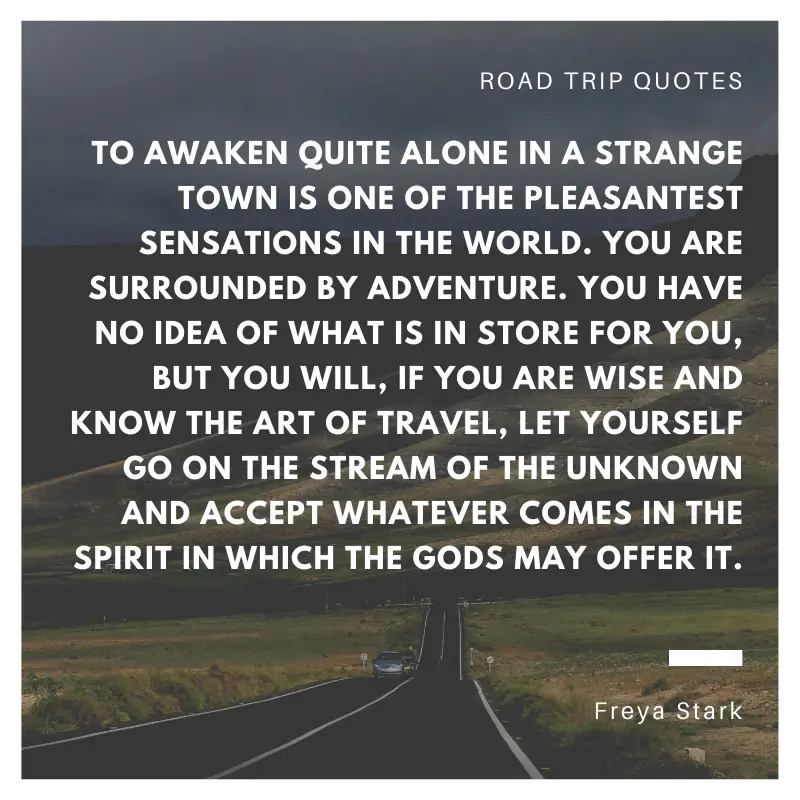 “To awaken quite alone in a strange town is one of the pleasantest sensations in the world. You are surrounded by adventure. You have no idea of what is in store for you, but you will, if you are wise and know the art of travel, let yourself go on the stream of the unknown and accept whatever comes in the spirit in which the gods may offer it.” ― Freya Stark, Baghdad Sketches  | BEST ROAD TRIPS QUOTES THAT WILL INSPIRE YOU TO TAKE A ROAD TRIP