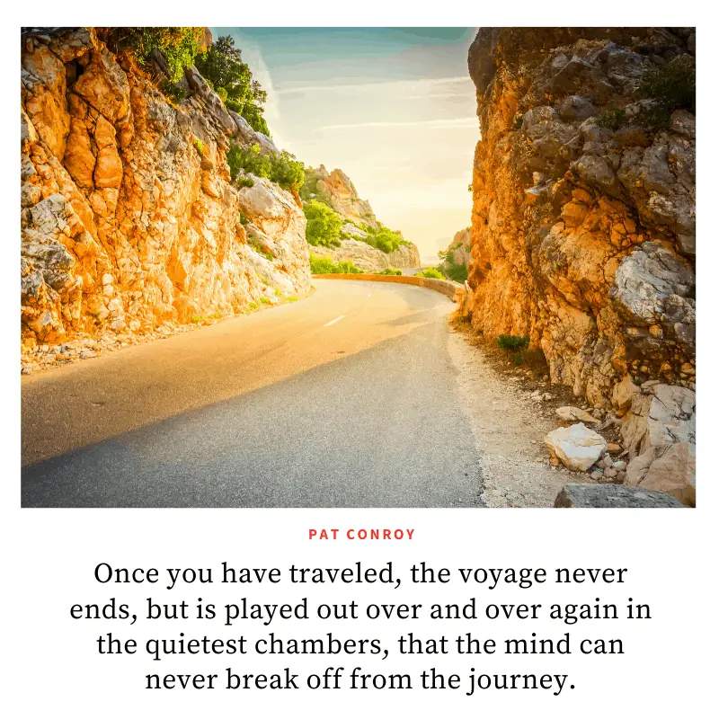 “Once you have traveled, the voyage never ends, but is played out over and over again in the quietest chambers, that the mind can never break off from the journey.” ― Pat Conroy, The Prince of Tides  | BEST ROAD TRIPS QUOTES THAT WILL INSPIRE YOU TO TAKE A ROAD TRIP