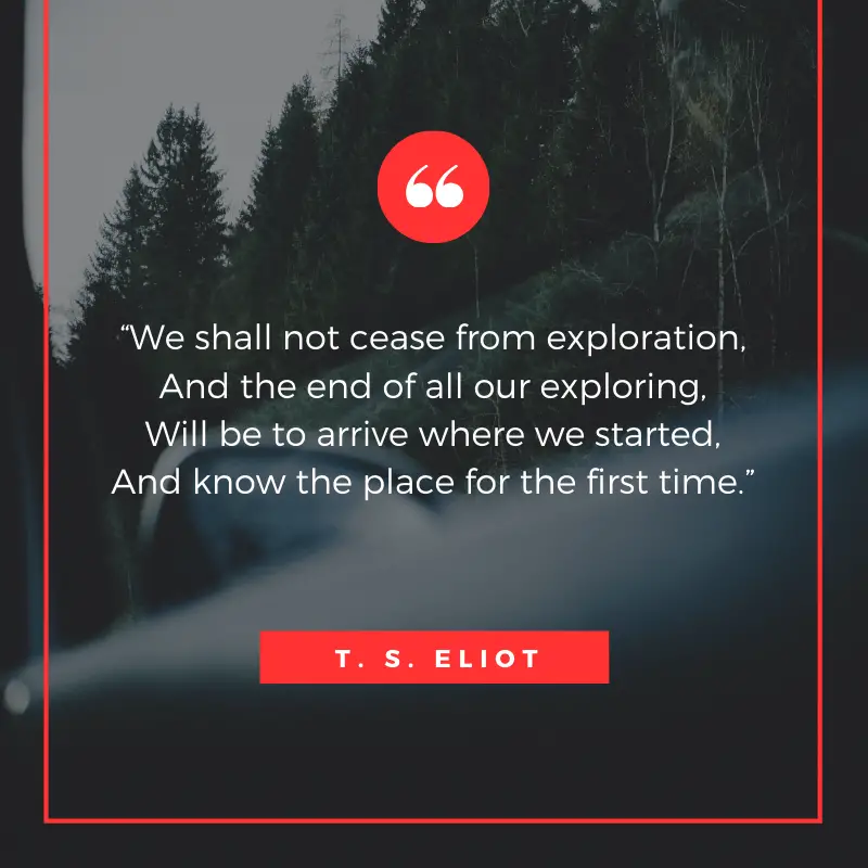 “We shall not cease from exploration, And the end of all our exploring, Will be to arrive where we started, And know the place for the first time.” – T. S. Eliot, Four Quartets | BEST ROAD TRIPS QUOTES THAT WILL INSPIRE YOU TO TAKE A ROAD TRIP