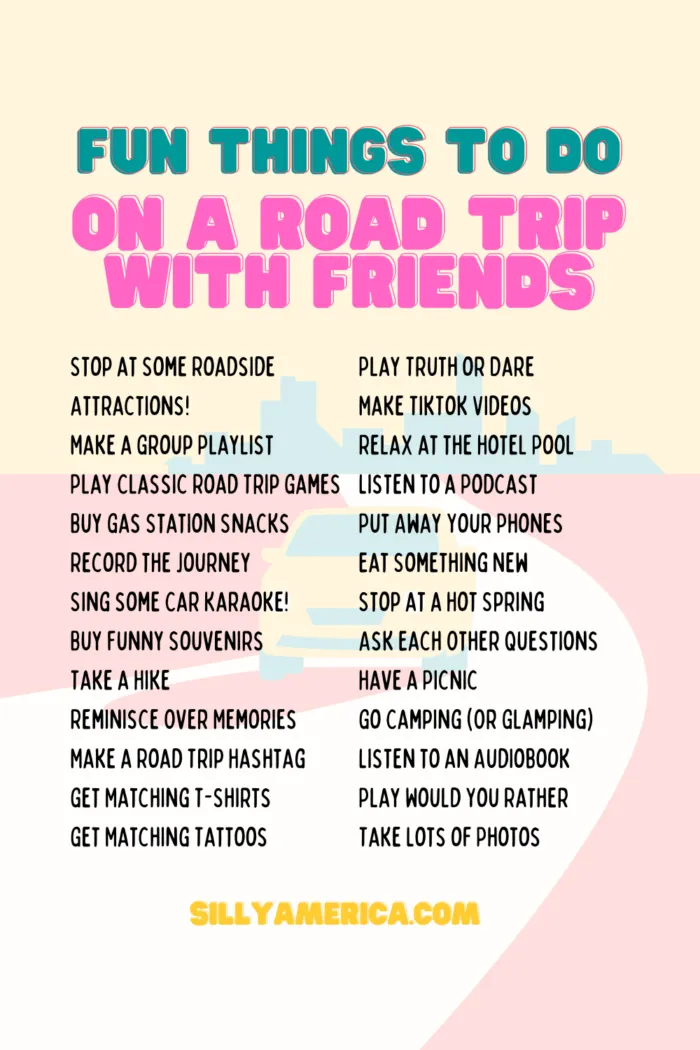 Fun Things To Do On A Road Trip With Friends Stop at Some Roadside Attractions! Make a Group Playlist Play a Classic Road Trip Game Buy Gas Station Snacks for the Car Record the Journey Sing some Car Karaoke! Buy Funny Souvenirs Take a Hike Reminisce Over Memories Make a Road Trip Hashtag Get Matching T-Shirts Get Matching Tattoos Play Truth or Dare Make TikTok Videos Relax at the Hotel Pool Listen to a Podcast Put Away Your Phones Eat Something New Stop at a Hot Spring Ask Each Other Questions Have a Picnic Go Camping (Or Glamping) Listen to an Audiobook Play Would You Rather Take Lots of Photos
