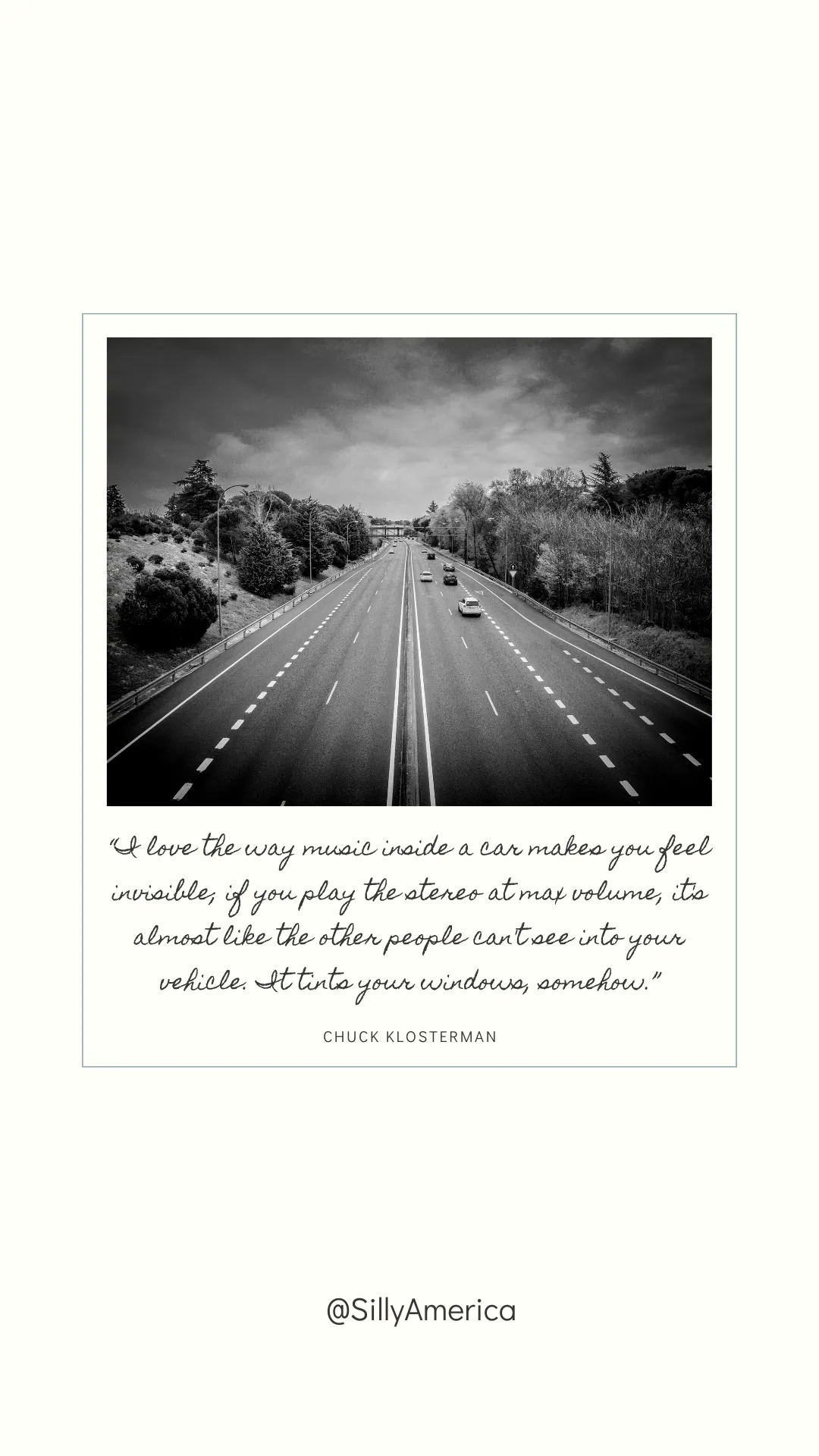 “I love the way music inside a car makes you feel invisible; if you play the stereo at max volume, it’s almost like the other people can’t see into your vehicle. It tints your windows, somehow.” Chuck Klosterman, Killing Yourself to Live: 85% of a True Story