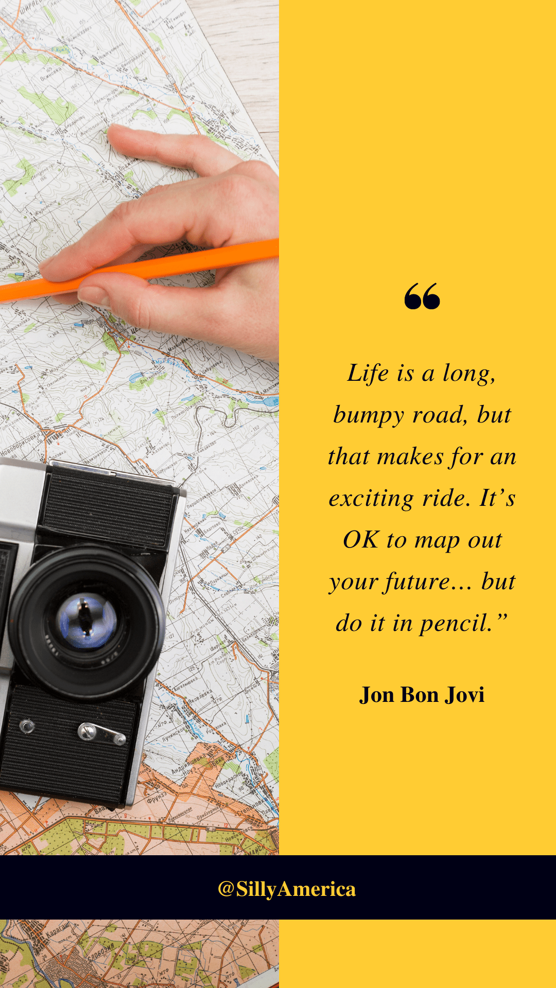 “Life is a long, bumpy road, but that makes for an exciting ride. It’s OK to map out your future… but do it in pencil.” Jon Bon Jovi