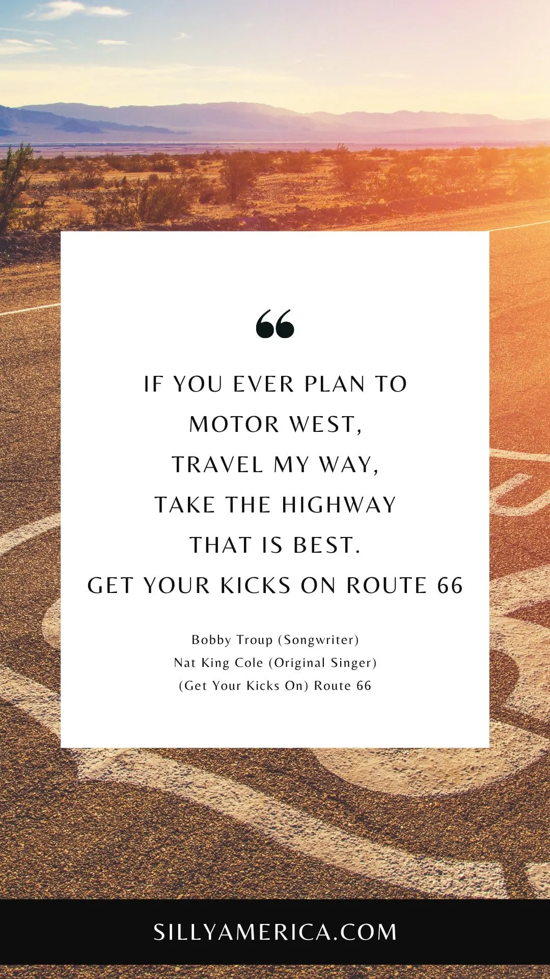 Route 66 Quotes, Sayings, and Phrases - If you ever plan to motor west, Travel my way, take the highway that is best. Get your kicks on Route Sixty-Six. - Bobby Troup (Songwriter), Nat King Cole (Original Singer), "(Get Your Kicks On) Route 66"