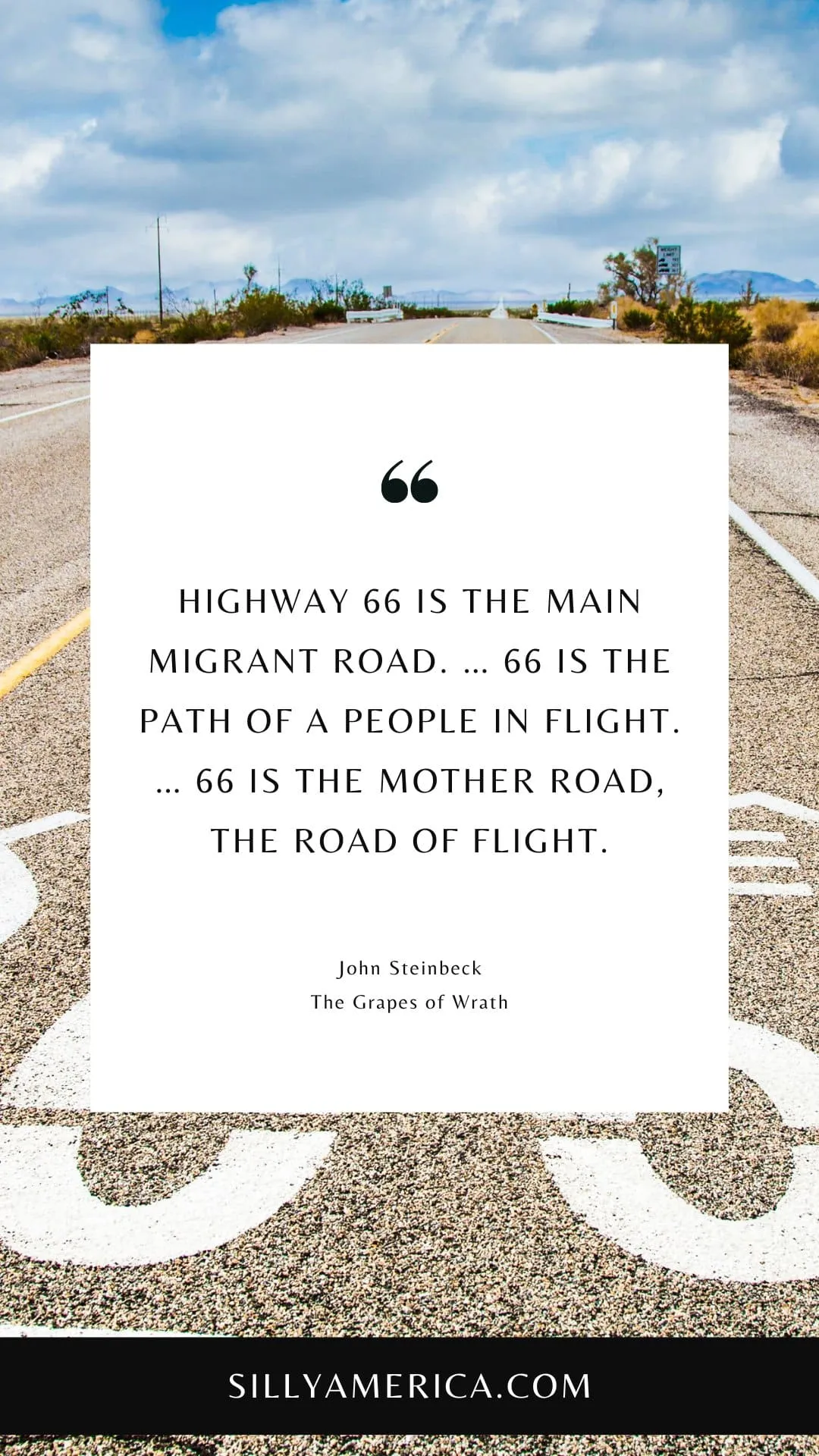 Route 66 Quotes, Sayings, and Phrases - Highway 66 is the main migrant road. … 66 is the path of a people in flight. … 66 is the mother road, the road of flight. - John Steinbeck, The Grapes of Wrath