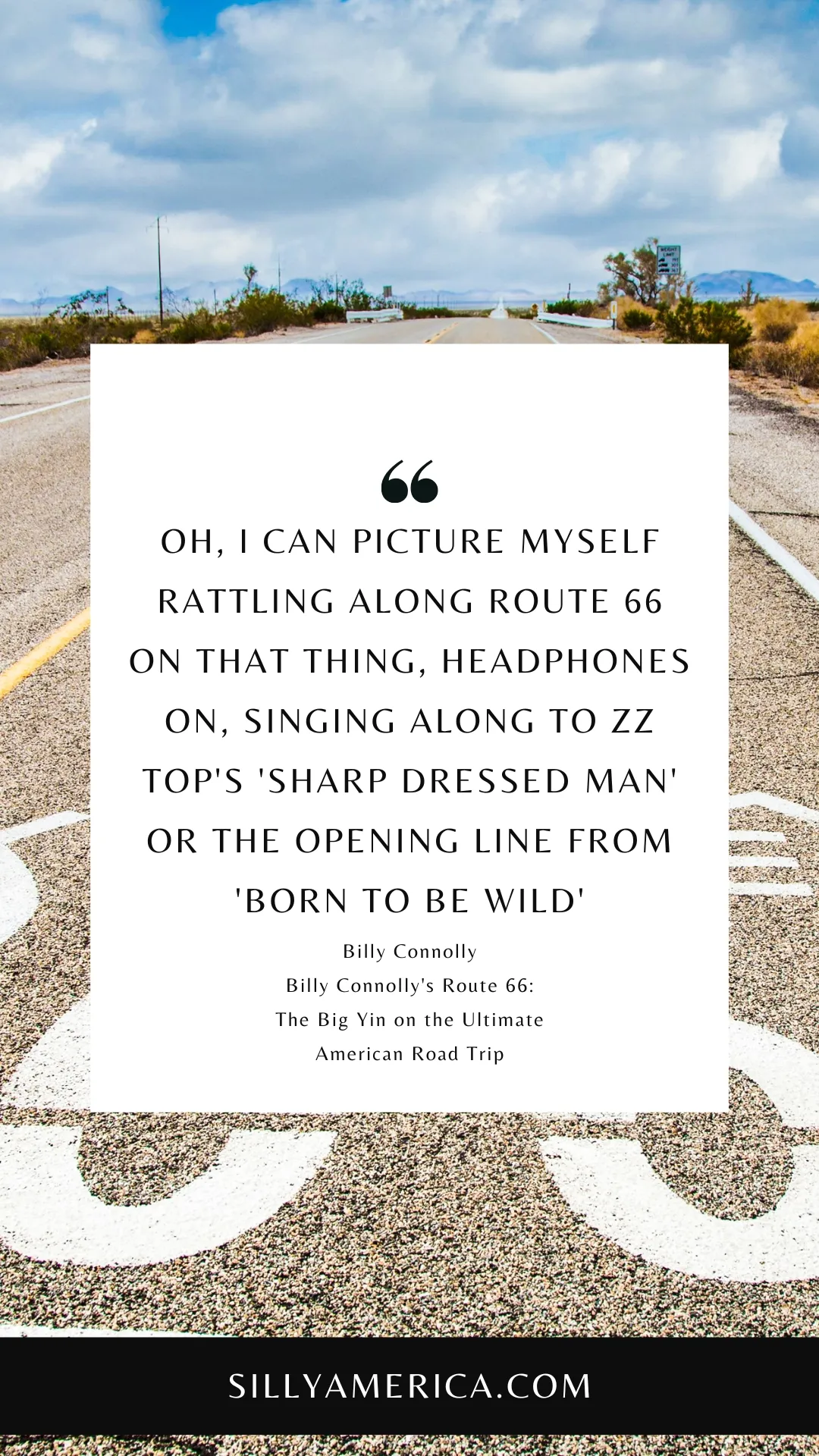 Route 66 Quotes, Sayings, and Phrases - Oh, I can picture myself rattling along Route 66 on that thing, headphones on, singing along to ZZ Top's 'Sharp Dressed Man' or the opening line from 'Born to be Wild' by Steppenwolf - 'Get your motor running…' The trike brings out that in all of us, which is no bad thing. Forget Viagra, get yourself a trike! - Billy Connolly, Billy Connolly's Route 66: The Big Yin on the Ultimate American Road Trip