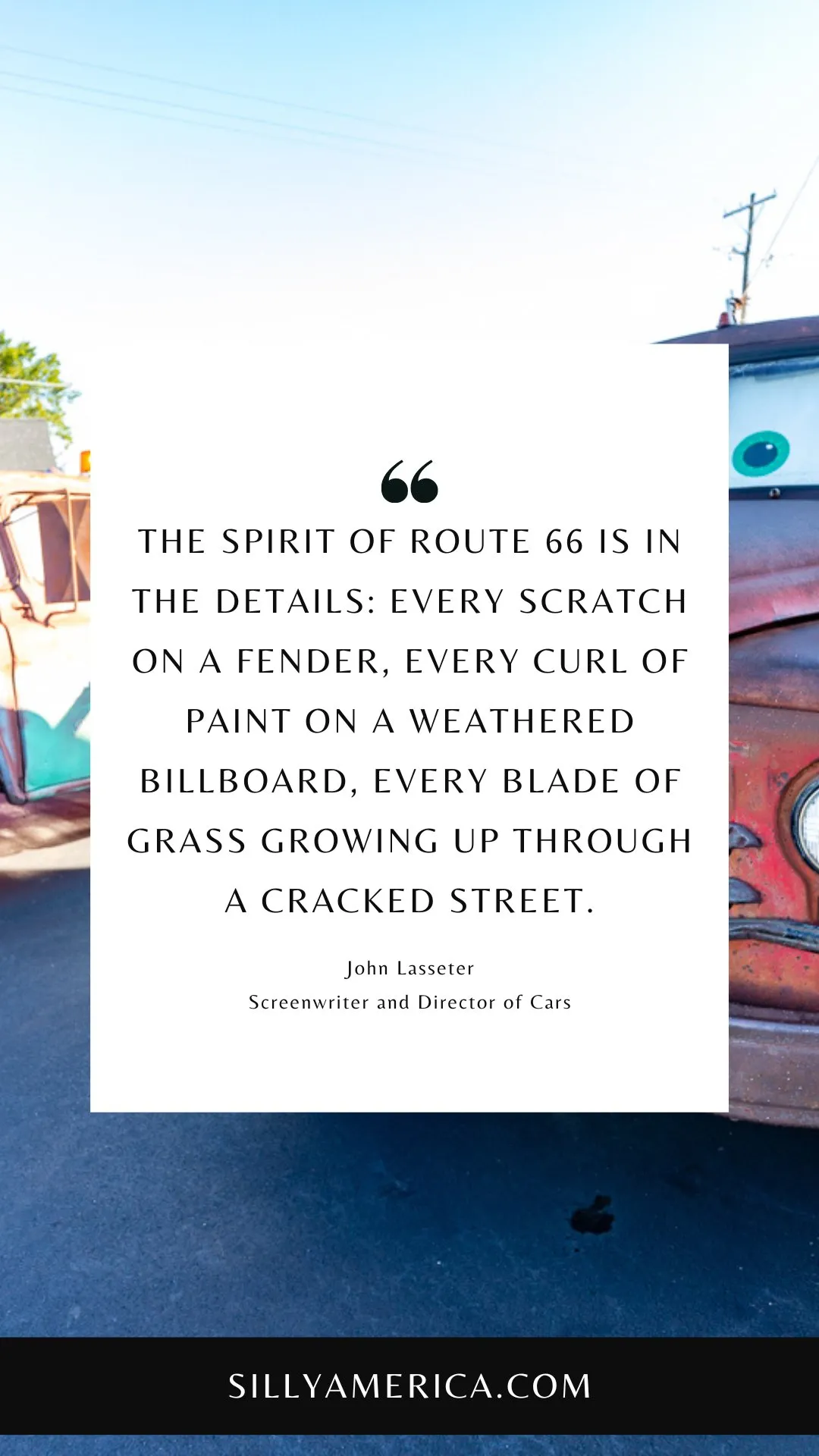 Route 66 Quotes, Sayings, and Phrases -  The spirit of Route 66 is in the details: every scratch on a fender, every curl of paint on a weathered billboard, every blade of grass growing up through a cracked street. - John Lasseter, Screenwriter and Director of Cars